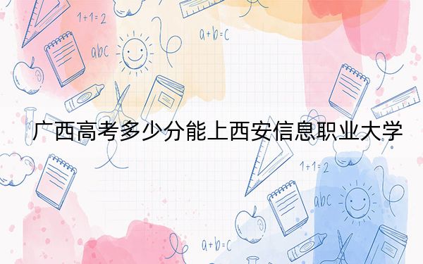 广西高考多少分能上西安信息职业大学？2024年历史类录取分416分 物理类最低374分