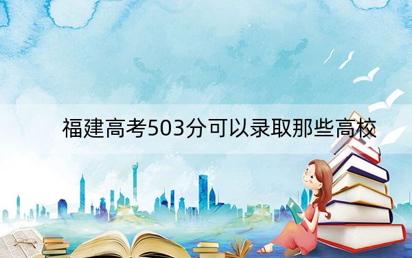 福建高考503分可以录取那些高校？ 2025年高考可以填报62所大学