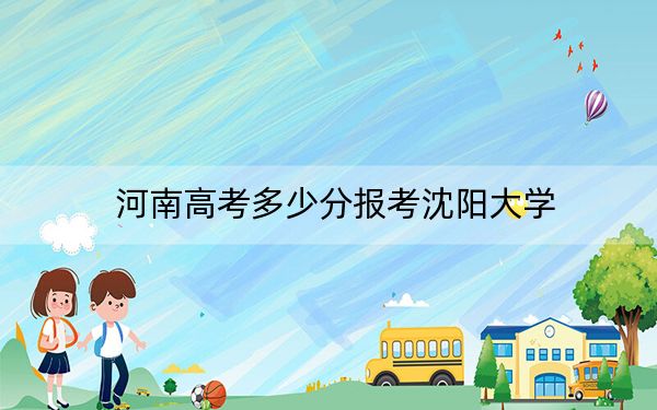 河南高考多少分报考沈阳大学？附2022-2024年最低录取分数线