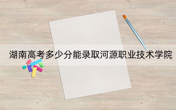 湖南高考多少分能录取河源职业技术学院？2024年历史类最低342分 物理类投档线373分