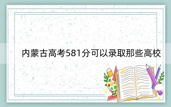 内蒙古高考581分可以录取那些高校？（附带近三年581分大学录取名单）