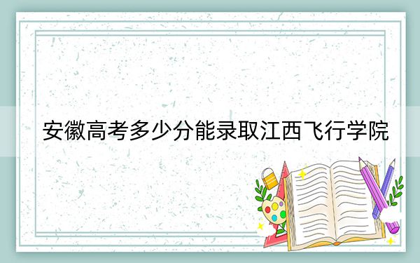 安徽高考多少分能录取江西飞行学院？附2022-2024年最低录取分数线