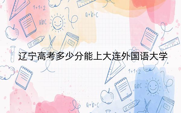 辽宁高考多少分能上大连外国语大学？2024年历史类最低464分 物理类472分