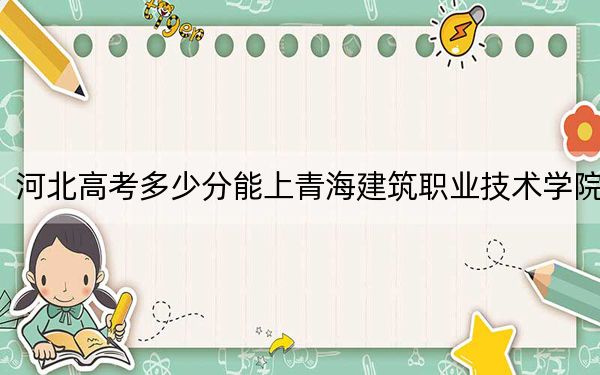 河北高考多少分能上青海建筑职业技术学院？2024年历史类录取分339分 物理类录取分397分