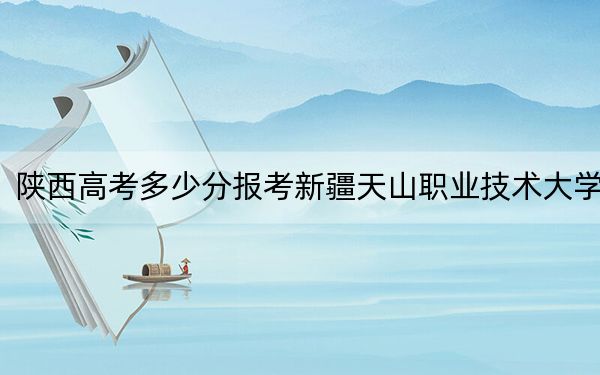 陕西高考多少分报考新疆天山职业技术大学？2024年文科投档线445分 理科录取分412分