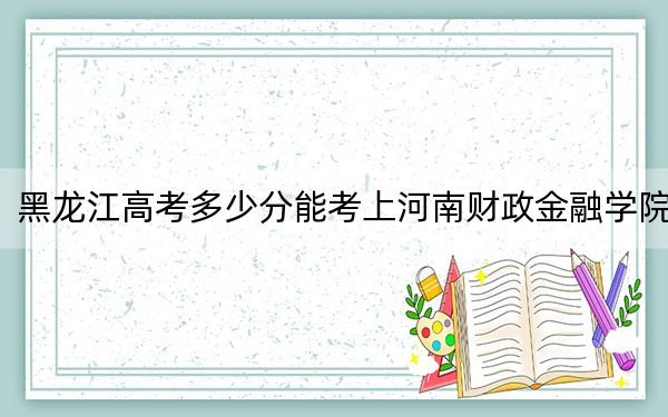 黑龙江高考多少分能考上河南财政金融学院？附2022-2024年最低录取分数线