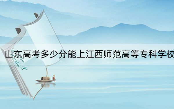 山东高考多少分能上江西师范高等专科学校？附2022-2024年最低录取分数线