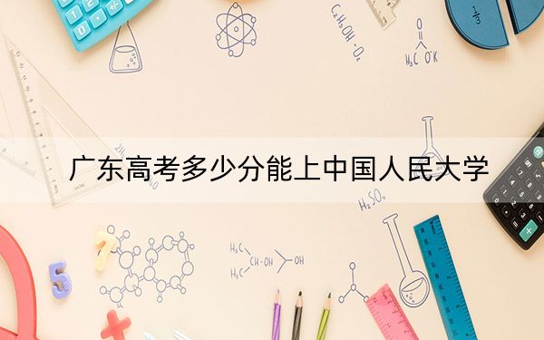 广东高考多少分能上中国人民大学？2024年历史类648分 物理类最低663分