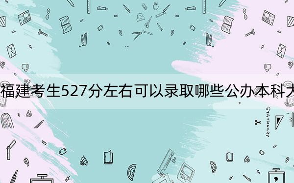 福建考生527分左右可以录取哪些公办本科大学？ 2024年高考有70所最低分在527左右的大学(2)