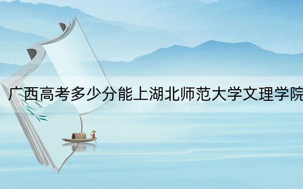 广西高考多少分能上湖北师范大学文理学院？附2022-2024年最低录取分数线