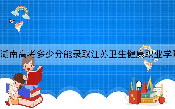 湖南高考多少分能录取江苏卫生健康职业学院？2024年历史类录取分437分 物理类414分