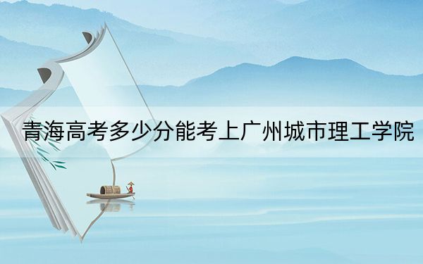 青海高考多少分能考上广州城市理工学院？2024年文科录取分386分 理科投档线326分