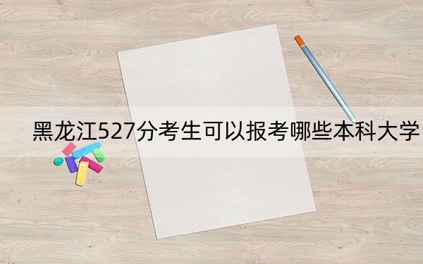 黑龙江527分考生可以报考哪些本科大学？ 2024年录取最低分527的大学