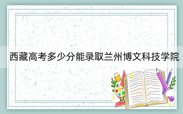 西藏高考多少分能录取兰州博文科技学院？2024年分