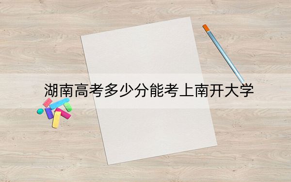 湖南高考多少分能考上南开大学？附2022-2024年最低录取分数线