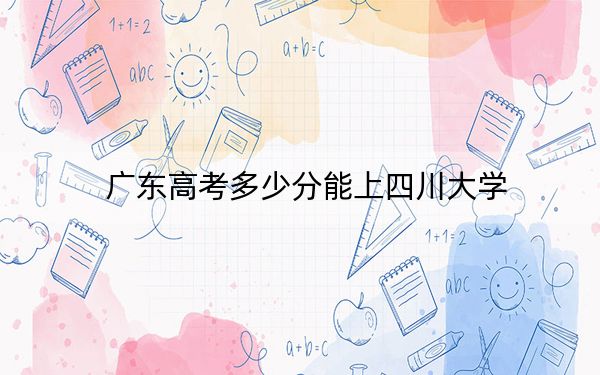 广东高考多少分能上四川大学？2024年历史类投档线590分 物理类录取分614分