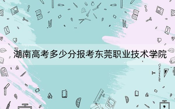 湖南高考多少分报考东莞职业技术学院？附2022-2024年最低录取分数线