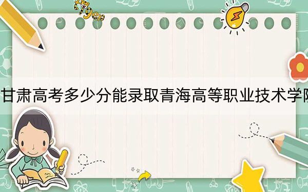 甘肃高考多少分能录取青海高等职业技术学院？2024年历史类最低192分 物理类最低251分