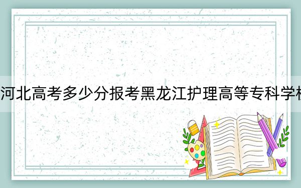 河北高考多少分报考黑龙江护理高等专科学校？附2022-2024年最低录取分数线