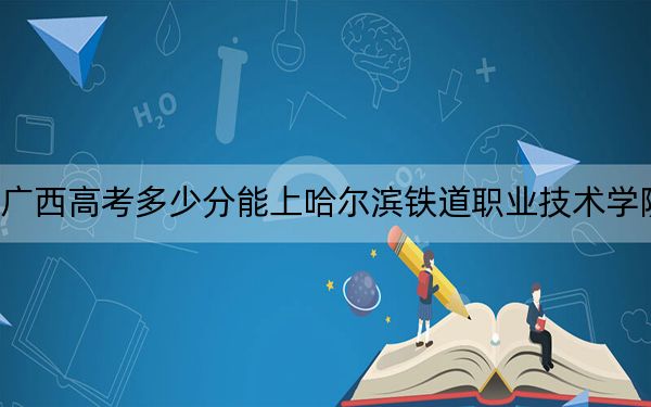 广西高考多少分能上哈尔滨铁道职业技术学院？附2022-2024年最低录取分数线