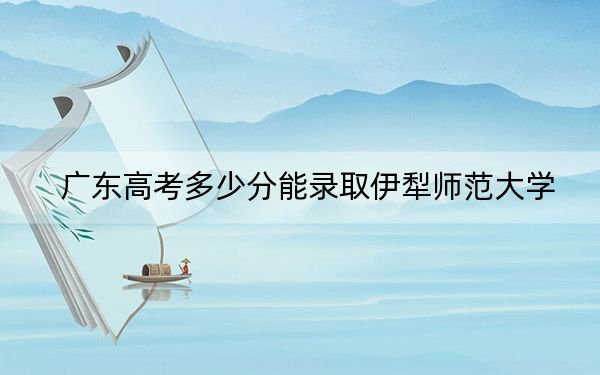 广东高考多少分能录取伊犁师范大学？2024年历史类投档线493分 物理类最低488分