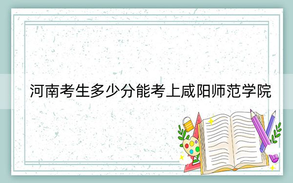 河南考生多少分能考上咸阳师范学院？2024年文科最低505分 理科397分