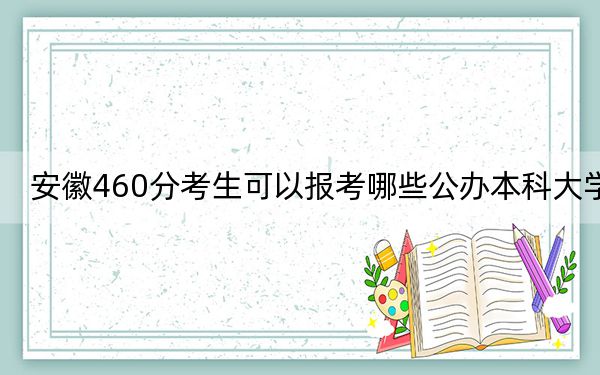 安徽460分考生可以报考哪些公办本科大学？（供2025届高三考生参考）