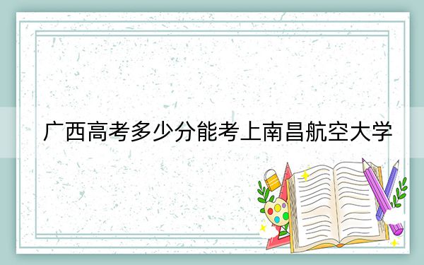 广西高考多少分能考上南昌航空大学？2024年历史类最低535分 物理类510分