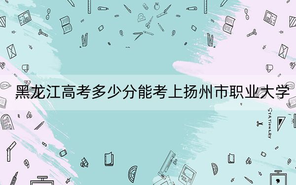 黑龙江高考多少分能考上扬州市职业大学？附2022-2024年最低录取分数线