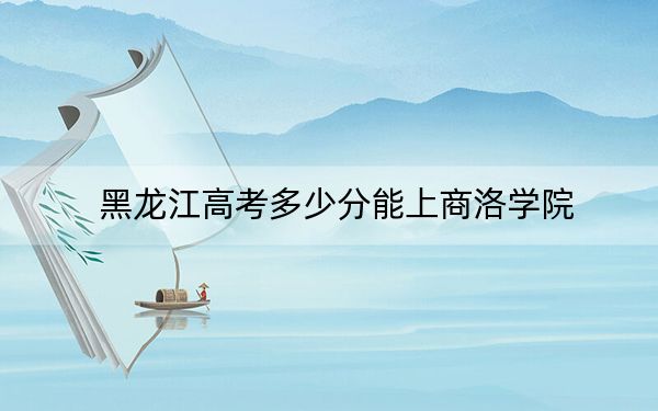 黑龙江高考多少分能上商洛学院？附2022-2024年院校投档线