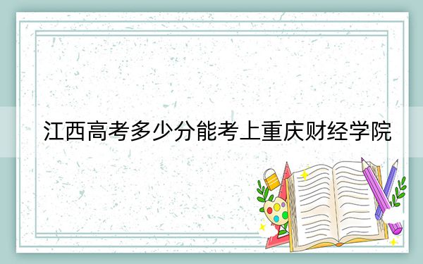 江西高考多少分能考上重庆财经学院？2024年历史类最低507分 物理类最低486分