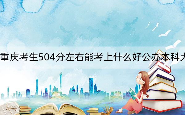 重庆考生504分左右能考上什么好公办本科大学？（附带近三年504分大学录取名单）