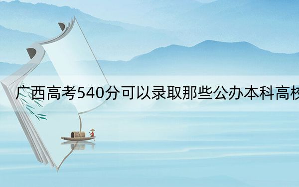 广西高考540分可以录取那些公办本科高校？ 2025年高考可以填报57所大学