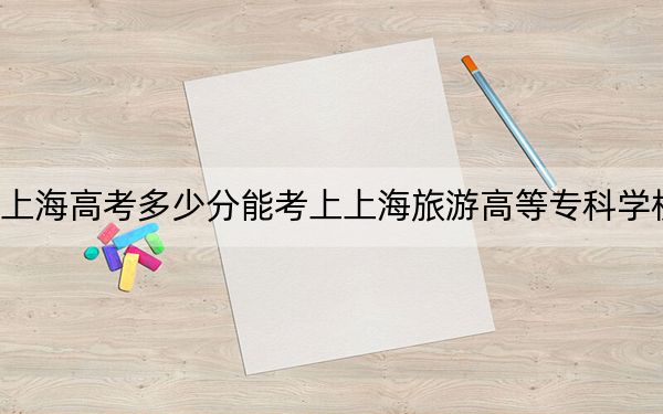 上海高考多少分能考上上海旅游高等专科学校？2024年综合投档线100分