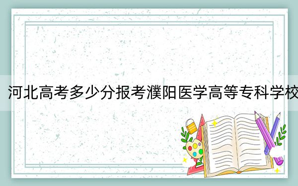 河北高考多少分报考濮阳医学高等专科学校？附2022-2024年最低录取分数线