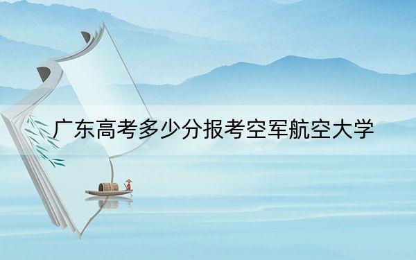 广东高考多少分报考空军航空大学？2024年历史类投档线559分 物理类最低550分