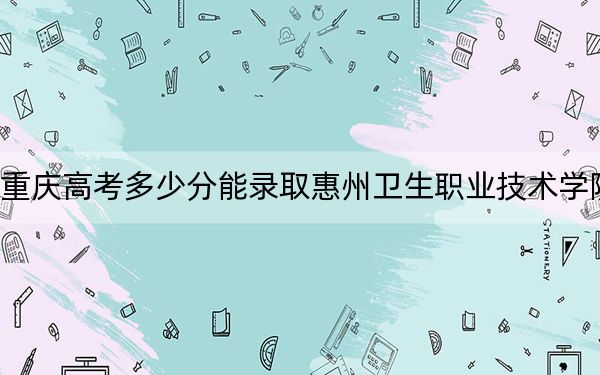 重庆高考多少分能录取惠州卫生职业技术学院？2024年历史类投档线404分 物理类最低378分