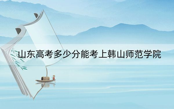 山东高考多少分能考上韩山师范学院？附2022-2024年最低录取分数线