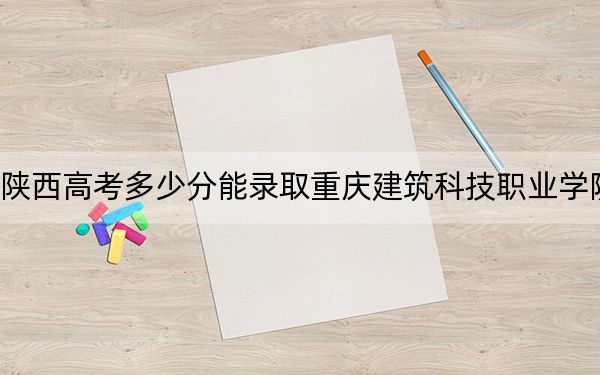 陕西高考多少分能录取重庆建筑科技职业学院？2024年文科最低334分 理科录取分299分