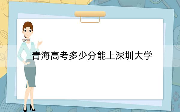 青海高考多少分能上深圳大学？2024年文科录取分506分 理科最低496分