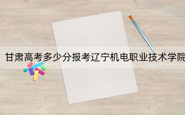 甘肃高考多少分报考辽宁机电职业技术学院？附2022-2024年最低录取分数线