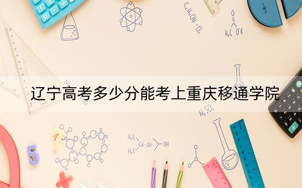 辽宁高考多少分能考上重庆移通学院？2024年历史类投档线439分 物理类最低445分