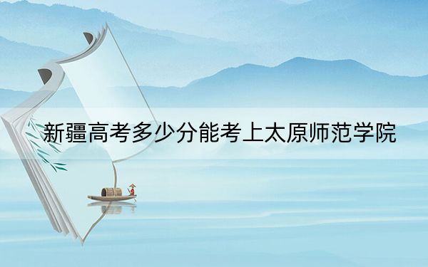 新疆高考多少分能考上太原师范学院？附2022-2024年最低录取分数线