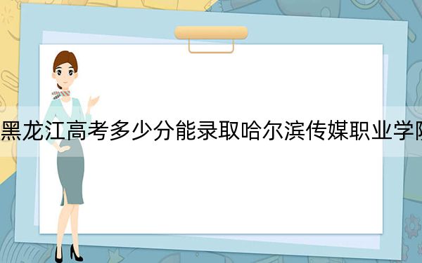 黑龙江高考多少分能录取哈尔滨传媒职业学院？2024年历史类录取分160分 物理类录取分190分