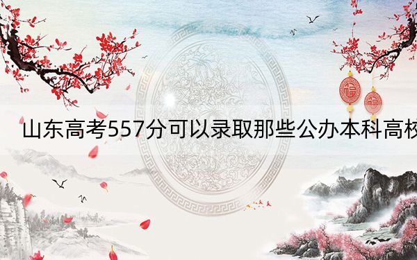 山东高考557分可以录取那些公办本科高校？（附近三年557分大学录取名单）