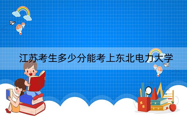 江苏考生多少分能考上东北电力大学？2024年历史类录取分519分 物理类录取分534分