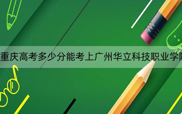 重庆高考多少分能考上广州华立科技职业学院？2024年历史类279分 物理类投档线305分