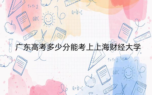 广东高考多少分能考上上海财经大学？附2022-2024年最低录取分数线