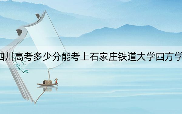 四川高考多少分能考上石家庄铁道大学四方学院？2024年文科录取分507分 理科投档线500分