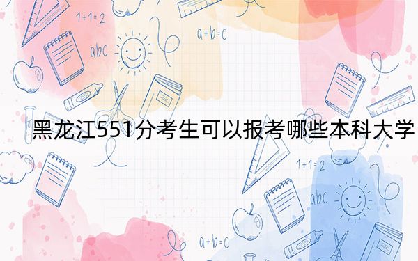 黑龙江551分考生可以报考哪些本科大学？（供2025届高三考生参考）